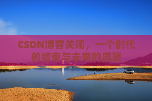 CSDN博客关闭，一个时代的结束与未来的展望